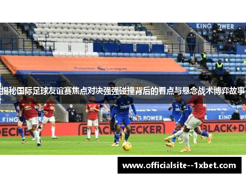 揭秘国际足球友谊赛焦点对决强强碰撞背后的看点与悬念战术博弈故事