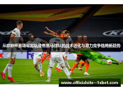 从欧联杯赛场崛起轨迹看黑马球队的战术进化与潜力竞争格局新趋势