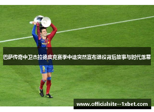 巴萨传奇中卫杰拉德皮克赛季中途突然宣布退役背后故事与时代落幕
