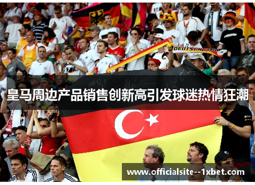 皇马周边产品销售创新高引发球迷热情狂潮