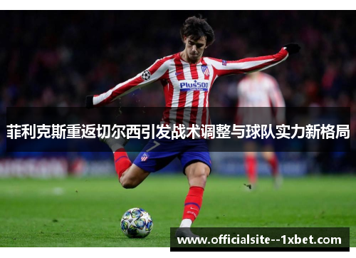 菲利克斯重返切尔西引发战术调整与球队实力新格局 菲利克斯重返切尔西引发战术调整与球队实力新格局