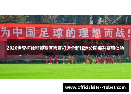 2026世界杯休斯顿赛区官宣打造全新球迷公园提升赛事体验 2026世界杯休斯顿赛区官宣打造全新球迷公园提升赛事体验