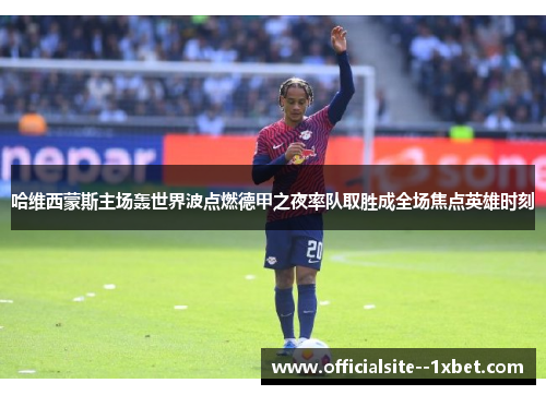 哈维西蒙斯主场轰世界波点燃德甲之夜率队取胜成全场焦点英雄时刻