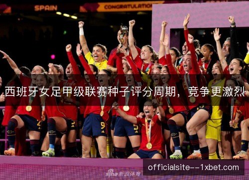 西班牙女足甲级联赛种子评分周期，竞争更激烈