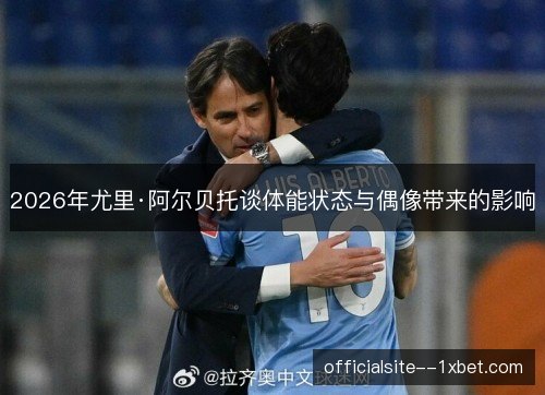 2026年尤里·阿尔贝托谈体能状态与偶像带来的影响 2026年尤里·阿尔贝托谈体能状态与偶像带来的影响